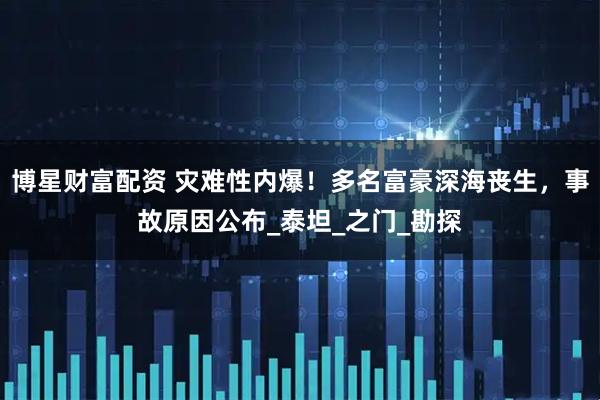 博星财富配资 灾难性内爆！多名富豪深海丧生，事故原因公布_泰坦_之门_勘探