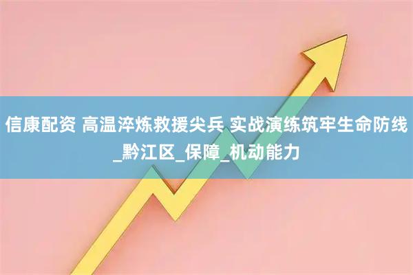 信康配资 高温淬炼救援尖兵 实战演练筑牢生命防线_黔江区_保障_机动能力