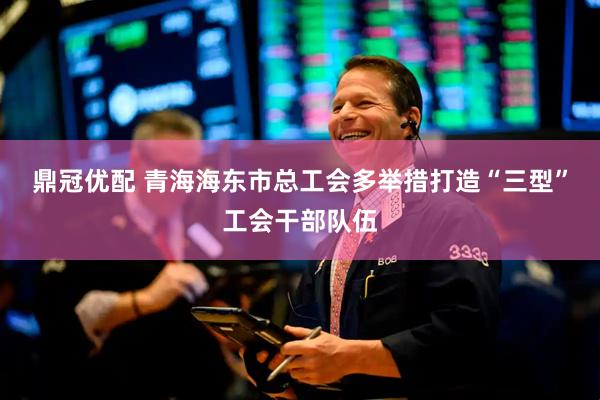 鼎冠优配 青海海东市总工会多举措打造“三型”工会干部队伍