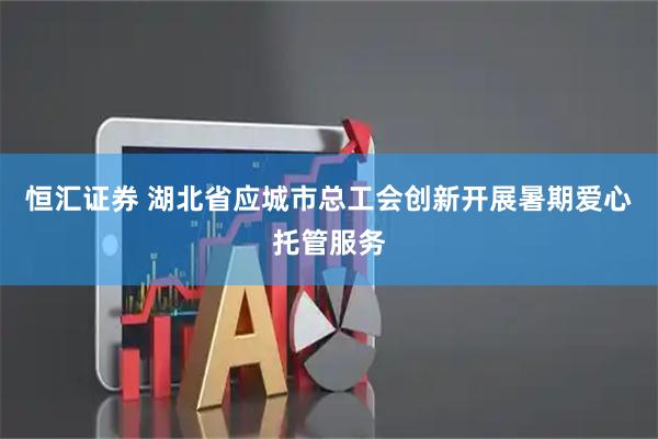 恒汇证券 湖北省应城市总工会创新开展暑期爱心托管服务
