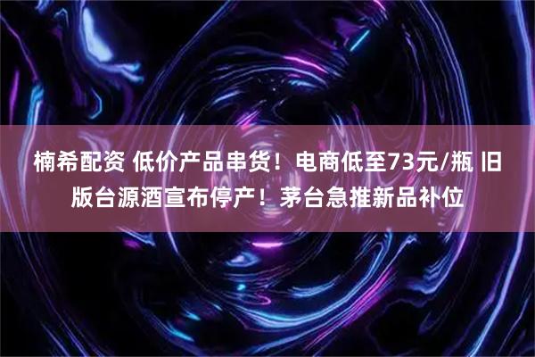楠希配资 低价产品串货！电商低至73元/瓶 旧版台源酒宣布停产！茅台急推新品补位