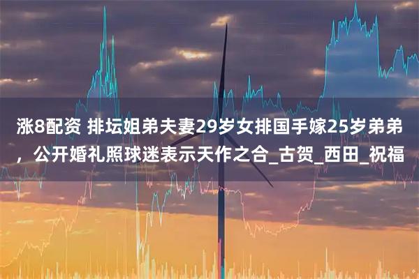 涨8配资 排坛姐弟夫妻29岁女排国手嫁25岁弟弟，公开婚礼照球迷表示天作之合_古贺_西田_祝福