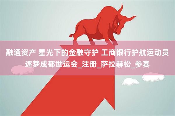 融通资产 星光下的金融守护 工商银行护航运动员逐梦成都世运会_注册_萨拉赫松_参赛