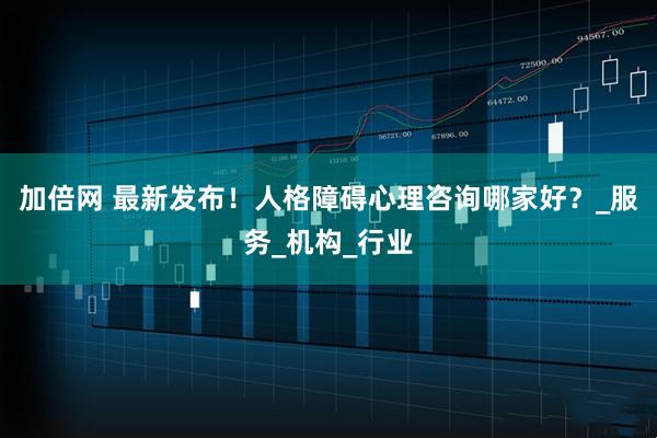 加倍网 最新发布！人格障碍心理咨询哪家好？_服务_机构_行业