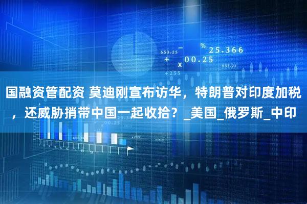 国融资管配资 莫迪刚宣布访华，特朗普对印度加税，还威胁捎带中国一起收拾？_美国_俄罗斯_中印