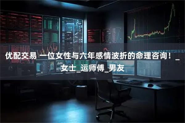 优配交易 一位女性与六年感情波折的命理咨询！_女士_运师傅_男友