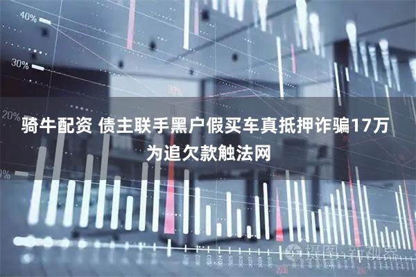 骑牛配资 债主联手黑户假买车真抵押诈骗17万 为追欠款触法网