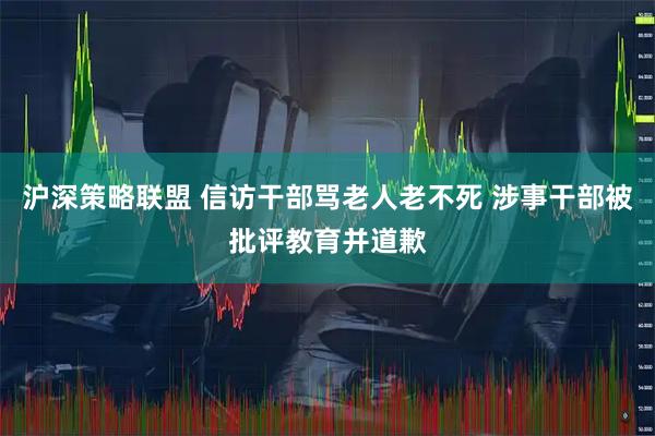沪深策略联盟 信访干部骂老人老不死 涉事干部被批评教育并道歉