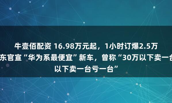 牛壹佰配资 16.98万元起，1小时订爆2.5万台！余承东官宣“华为系最便宜”新车，曾称“30万以下卖一台亏一台”