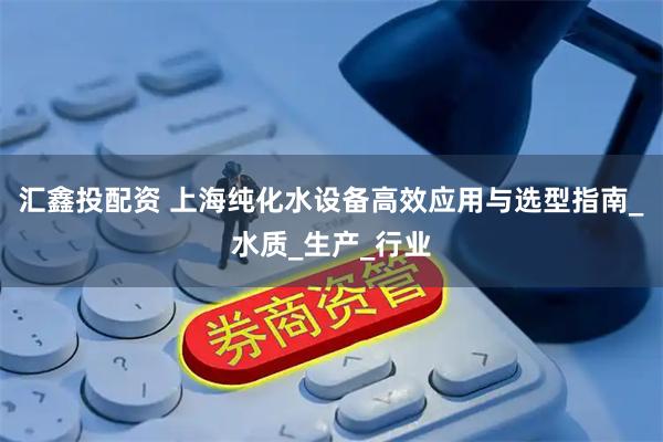 汇鑫投配资 上海纯化水设备高效应用与选型指南_水质_生产_行业