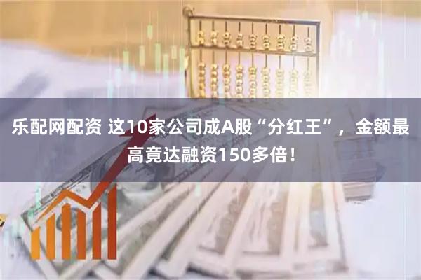 乐配网配资 这10家公司成A股“分红王”，金额最高竟达融资150多倍！