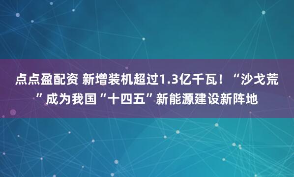 点点盈配资 新增装机超过1.3亿千瓦！“沙戈荒”成为我国“十四五”新能源建设新阵地