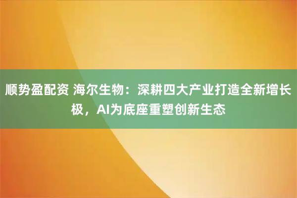 顺势盈配资 海尔生物：深耕四大产业打造全新增长极，AI为底座重塑创新生态