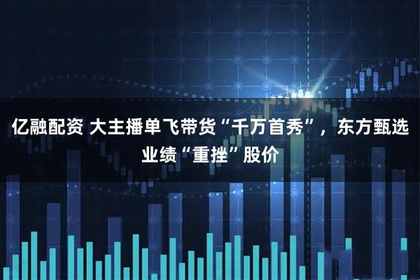 亿融配资 大主播单飞带货“千万首秀”，东方甄选业绩“重挫”股价