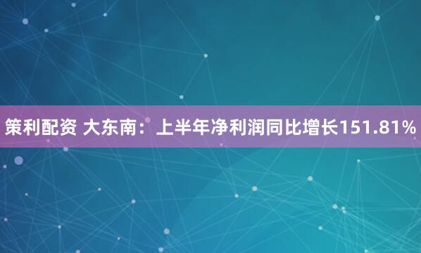 策利配资 大东南：上半年净利润同比增长151.81%