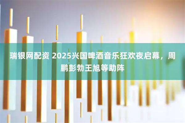 瑞银网配资 2025兴国啤酒音乐狂欢夜启幕，周鹏彭勃王旭等助阵