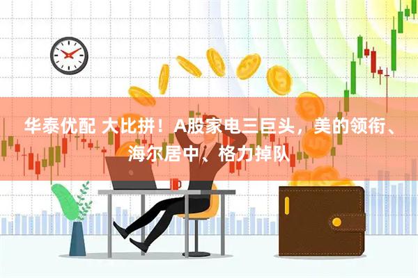 华泰优配 大比拼！A股家电三巨头，美的领衔、海尔居中、格力掉队
