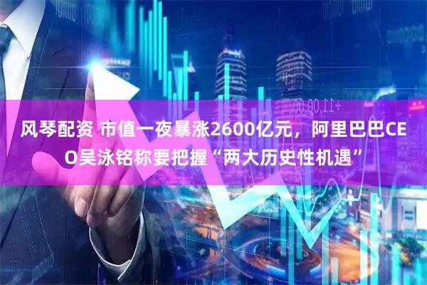风琴配资 市值一夜暴涨2600亿元，阿里巴巴CEO吴泳铭称要把握“两大历史性机遇”