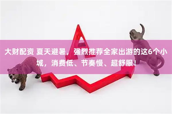 大财配资 夏天避暑，强烈推荐全家出游的这6个小城，消费低、节奏慢、超舒服！