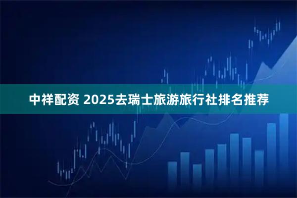 中祥配资 2025去瑞士旅游旅行社排名推荐