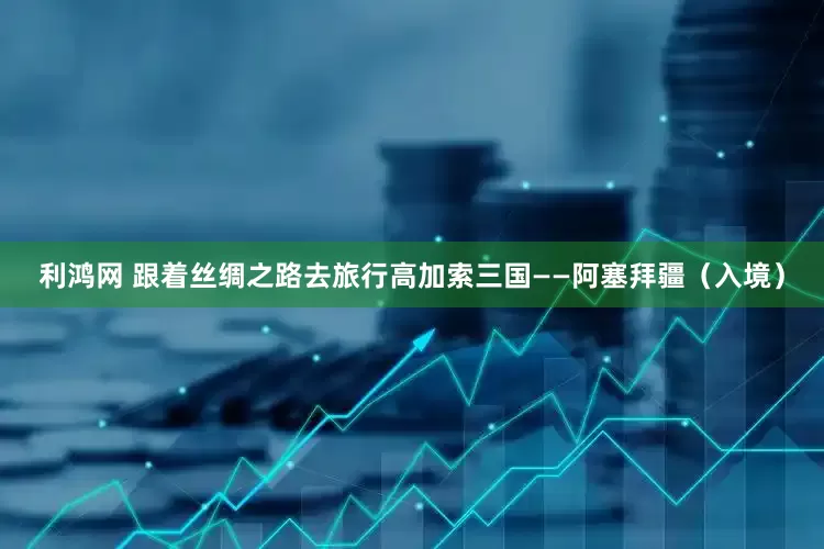 利鸿网 跟着丝绸之路去旅行高加索三国——阿塞拜疆（入境）