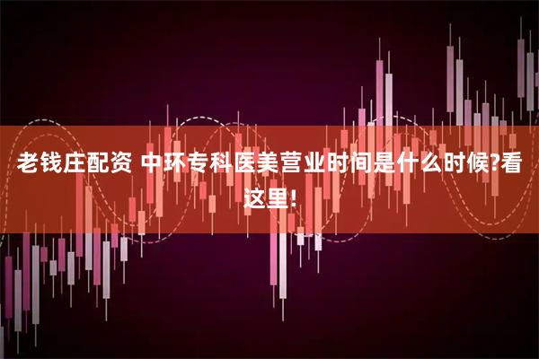 老钱庄配资 中环专科医美营业时间是什么时候?看这里!