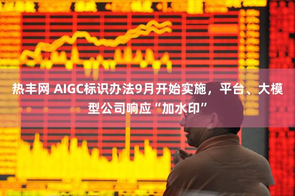 热丰网 AIGC标识办法9月开始实施，平台、大模型公司响应“加水印”