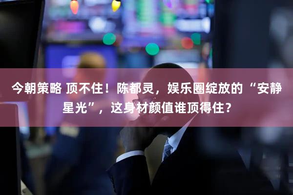 今朝策略 顶不住！陈都灵，娱乐圈绽放的 “安静星光”，这身材颜值谁顶得住？