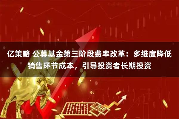 亿策略 公募基金第三阶段费率改革：多维度降低销售环节成本，引导投资者长期投资