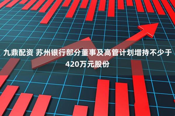 九鼎配资 苏州银行部分董事及高管计划增持不少于420万元股份