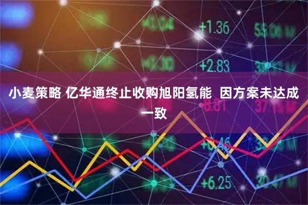 小麦策略 亿华通终止收购旭阳氢能  因方案未达成一致