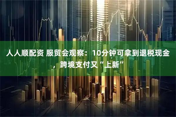 人人顺配资 服贸会观察：10分钟可拿到退税现金，跨境支付又“上新”