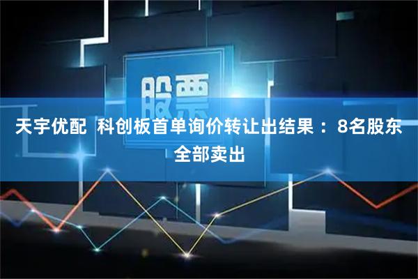 天宇优配 科创板首单询价转让出结果 :8名股东全部卖出