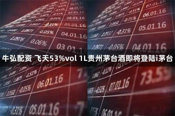 牛弘配资 飞天53%vol 1L贵州茅台酒即将登陆i茅台