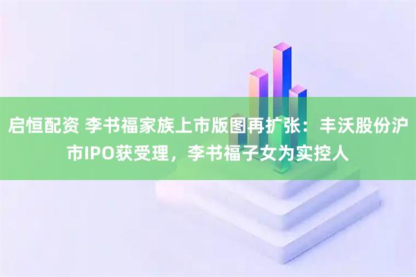 启恒配资 李书福家族上市版图再扩张:丰沃股份沪市IPO获受理,李书福子女为实控人