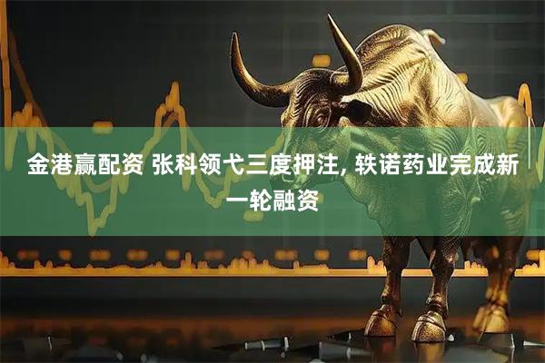 金港赢配资 张科领弋三度押注, 轶诺药业完成新一轮融资