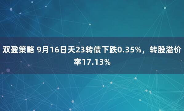 双盈策略 9月16日天23转债下跌0.35%,转股溢价率17.13%